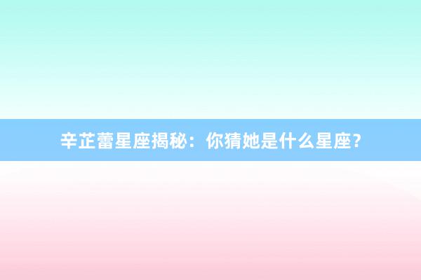 辛芷蕾星座揭秘：你猜她是什么星座？